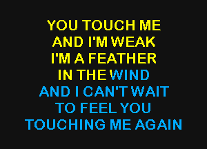 YOU TOUCH ME
AND I'M WEAK
I'M A FEATHER
IN THEWIND
AND I CAN'T WAIT
TO FEEL YOU
TOUCHING ME AGAIN