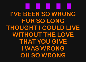 I'VE BEEN SO WRONG
FOR SO LONG
THOUGHT I COULD LIVE
WITHOUT THE LOVE
THAT YOU GIVE
IWAS WRONG
0H 80 WRONG