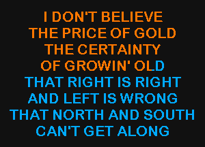 I DON'T BELIEVE
THE PRICE OF GOLD
THECERTAINTY
0F GROWIN' OLD
THAT RIGHT IS RIGHT
AND LEFT IS WRONG
THAT NORTH AND SOUTH
CAN'TGET ALONG