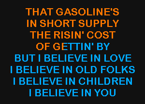 THAT GASOLINE'S

IN SHORT SUPPLY

THE RISIN' COST

OF GETI'IN' BY

BUTI BELIEVE IN LOVE
I BELIEVE IN OLD FOLKS
I BELIEVE IN CHILDREN

I BELIEVE IN YOU