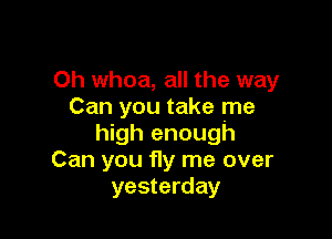 0h whoa, all the way
Can you take me

high enough
Can you fly me over
yesterday