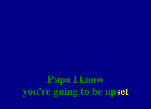 Papa I know
you're going to be upset