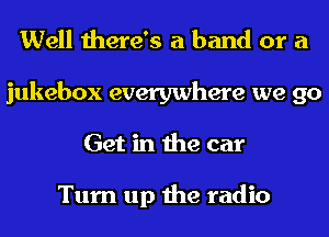 Well there's a band or a

jukebox everywhere we go
Get in the car

Turn up the radio