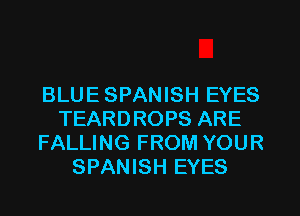 BLUE SPANISH EYES
TEARDROPS ARE
FALLING FROM YOUR
SPANISH EYES