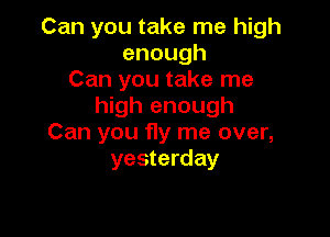 Can you take me high
enough
Can you take me
high enough

Can you fly me over,
yesterday