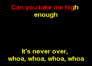 Can you take me high
enough

It's never over,
whoa, whoa, whoa, whoa