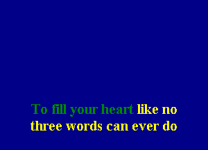 To fill your heart like no
three words can ever do