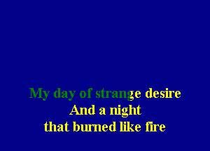 My day of strange desire
And a night
that burned like iire