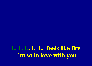 I.. I.. I.. I.. I.., feels like fire
I'm so in love With you