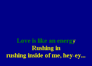 Love is like an energy
Rushing in
rushing inside of me, hey-ey...