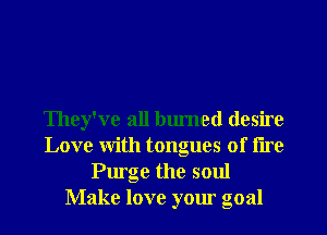 They've all burned desire
Love With tongues of tire
Purge the soul
Make love your goal