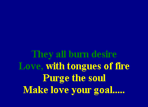 They all bum desire
Love, With tongues of tire
Purge the soul
Make love your goal .....