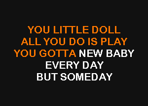 YOU LITI'LE DOLL
ALL YOU DO IS PLAY
YOU GOTTA NEW BABY
EVERY DAY
BUT SOMEDAY