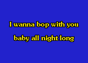 I wanna bop with you

baby all night long