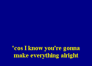 'cos I know you're gonna
make everything alright