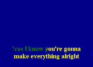 'cos I know you're gonna
make everything alright