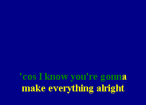 'cos I know you're gonna
make everything alright