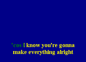 'cos I know you're gonna
make everything alright