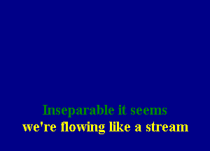 Inseparable it seems
we're flowng like a stream