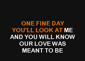 ONE FINE DAY
YOU'LL LOOK AT ME

AND YOU WILL KNOW
OUR LOVE WAS
MEANT TO BE