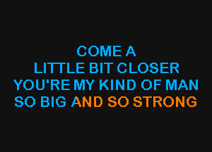 COMEA
LITTLE BIT CLOSER
YOU'RE MY KIND OF MAN
80 BIG AND SO STRONG