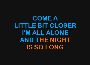 COME A
LITTLE BIT CLOSER

I'M ALL ALONE
AND THE NIGHT
IS SO LONG