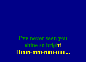 I've never seen you
shine so bright

Hmm-mm-mm-mm... l