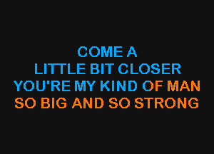 COMEA
LITTLE BIT CLOSER
YOU'RE MY KIND OF MAN
80 BIG AND SO STRONG