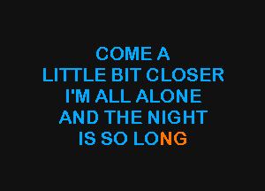 COME A
LITTLE BIT CLOSER

I'M ALL ALONE
AND THE NIGHT
IS SO LONG