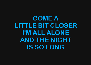 COME A
LITTLE BIT CLOSER

I'M ALL ALONE
AND THE NIGHT
IS SO LONG