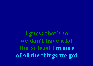 I guess that's so
we don't haV'e a lot
But at least I'm sure

of all the things we got