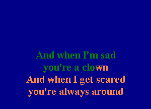 And When I'm sad
you're a clown
And when I get scared
you're always around