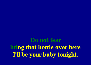 Do not fear
bring that bottle over here
I'll be your baby tonight.