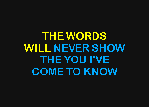 THEWORDS
WILL NEVER SHOW

THE YOU I'VE
COME TO KNOW