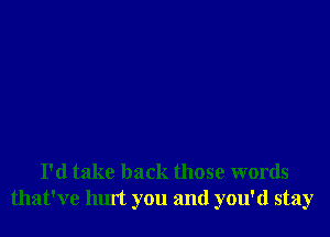 I'd take back those words
that've hurt you and you'd stay