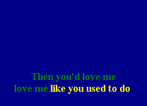 Then you'd love me
love me like you used to (lo