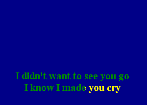 I didn't want to see you go
I know I made you cry