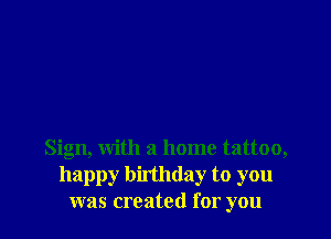 Sign, with a home tattoo,
happy birthday to you
was created for you
