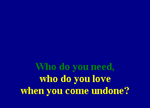 Who do you need,
who do you love
when you come undone?