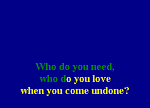 Who do you need,
who do you love
when you come undone?