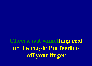 Cheers, is it something real
or the magic I'm feeding
off your linger