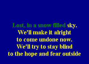 Lost, in a snowr filled sky.
We'll make it alright
to come undone now.
We'll try to stay blind
to the hope and fear outside