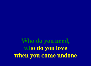Who do you need,
who do you love
when you come undone