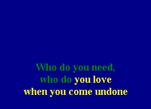 Who do you need,
who do you love
when you come undone