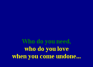 Who do you need,
who do you love
when you come undone...