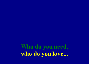 Who do you need,
who do you love...