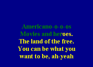 Americano-o-o-os
Movies and heroes.
The land of the free.
You can be what you

want to be, ah-yeah l