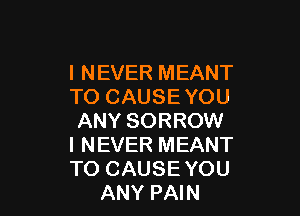 I NEVER MEANT
TO CAUSE YOU

ANY SORROW
I NEVER MEANT
TO CAUSE YOU

ANY PAIN