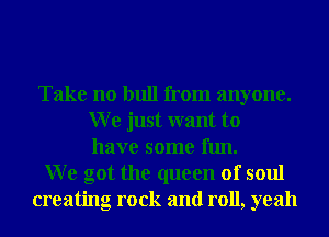 Take no bull from anyone.
W e just want to
have some fun.
We got the queen of soul
creating rock and roll, yeah