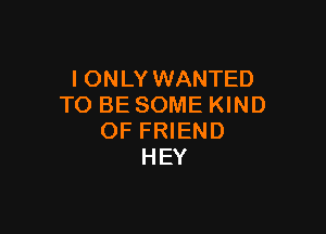 IONLY WANTED
TO BE SOME KIND

OF FRIEND
HEY